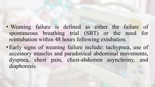 • Weaning failure is defined as either the failure of
spontaneous breathing trial (SBT) or the need for
reintubation within 48 hours following extubation.
•Early signs of weaning failure include: tachypnea, use of
accessory muscles and paradoxical abdominal movements,
dyspnea, chest pain, chest-abdomen asynchrony, and
diaphoresis.
 