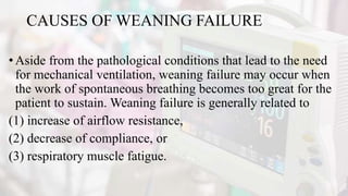 CAUSES OF WEANING FAILURE
•Aside from the pathological conditions that lead to the need
for mechanical ventilation, weaning failure may occur when
the work of spontaneous breathing becomes too great for the
patient to sustain. Weaning failure is generally related to
(1) increase of airflow resistance,
(2) decrease of compliance, or
(3) respiratory muscle fatigue.
 