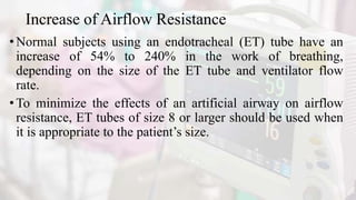 Increase of Airflow Resistance
• Normal subjects using an endotracheal (ET) tube have an
increase of 54% to 240% in the work of breathing,
depending on the size of the ET tube and ventilator flow
rate.
•To minimize the effects of an artificial airway on airflow
resistance, ET tubes of size 8 or larger should be used when
it is appropriate to the patient’s size.
 