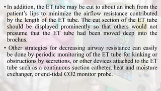 •In addition, the ET tube may be cut to about an inch from the
patient’s lips to minimize the airflow resistance contributed
by the length of the ET tube. The cut section of the ET tube
should be displayed prominently so that others would not
presume that the ET tube had been moved deep into the
brochus.
• Other strategies for decreasing airway resistance can easily
be done by periodic monitoring of the ET tube for kinking or
obstructions by secretions, or other devices attached to the ET
tube such as a continuous suction catheter, heat and moisture
exchanger, or end-tidal CO2 monitor probe.
 