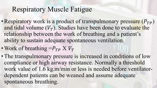 Respiratory Muscle Fatigue
•Respiratory work is a product of transpulmonary pressure (𝑃𝑇𝑃)
and tidal volume (𝑉𝑇). Studies have been done to evaluate the
relationship between the work of breathing and a patient’s
ability to sustain adequate spontaneous ventilation.
•Work of breathing =𝑃𝑇𝑃 X 𝑉𝑇
•The transpulmonary pressure is increased in conditions of low
compliance or high airway resistance. Normally a threshold
work value of 1.6 kg.m/min or less is needed before ventilator-
dependent patients can be weaned and assume adequate
spontaneous breathing.
 