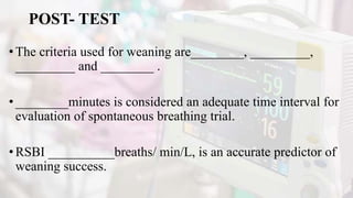 POST- TEST
•The criteria used for weaning are________, _________,
_________ and ________ .
•________minutes is considered an adequate time interval for
evaluation of spontaneous breathing trial.
•RSBI __________breaths/ min/L, is an accurate predictor of
weaning success.
 