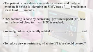 • The patient is considered successfully weaned and ready to
extubate if he/she is tolerating an SIMV rate of ___ breaths/min
for at least ___ minutes.
• PSV weaning is done by decreasing pressure support (PS) level
until a level of close to __ cm H2O is reached.
• Weaning failure is generally related to _______, _________ and
________.
• To reduce airway resistance, what size ET tube should be used?
 