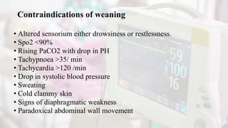 Contraindications of weaning
• Altered sensorium either drowsiness or restlessness.
• Spo2 ˂90%
• Rising PaCO2 with drop in PH
• Tachypnoea ˃35/ min
• Tachycardia ˃120 /min
• Drop in systolic blood pressure
• Sweating
• Cold clammy skin
• Signs of diaphragmatic weakness
• Paradoxical abdominal wall movement
 