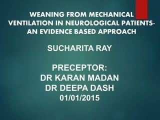 WEANING FROM MECHANICAL
VENTILATION IN NEUROLOGICAL PATIENTS-
AN EVIDENCE BASED APPROACH
SUCHARITA RAY
PRECEPTOR:
DR KARAN MADAN
DR DEEPA DASH
01/01/2015
 