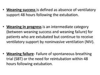 • Weaning success is defined as absence of ventilatory
support 48 hours following the extubation.
• Weaning in progress is an intermediate category
(between weaning success and weaning failure) for
patients who are extubated but continue to receive
ventilatory support by noninvasive ventilation (NIV).
• Weaning failure- Failure of spontaneous breathing
trial (SBT) or the need for reintubation within 48
hours following extubation.
 
