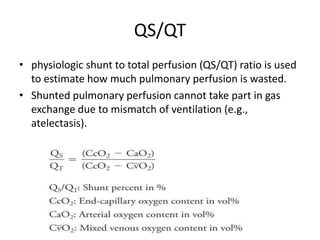 QS/QT
• physiologic shunt to total perfusion (QS/QT) ratio is used
to estimate how much pulmonary perfusion is wasted.
• Shunted pulmonary perfusion cannot take part in gas
exchange due to mismatch of ventilation (e.g.,
atelectasis).
 