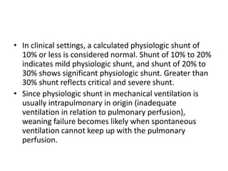 • In clinical settings, a calculated physiologic shunt of
10% or less is considered normal. Shunt of 10% to 20%
indicates mild physiologic shunt, and shunt of 20% to
30% shows significant physiologic shunt. Greater than
30% shunt reflects critical and severe shunt.
• Since physiologic shunt in mechanical ventilation is
usually intrapulmonary in origin (inadequate
ventilation in relation to pulmonary perfusion),
weaning failure becomes likely when spontaneous
ventilation cannot keep up with the pulmonary
perfusion.
 