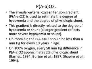 P(A-a)O2.
• The alveolar-arterial oxygen tension gradient
(P(A-a)O2) is used to estimate the degree of
hypoxemia and the degree of physiologic shunt.
• This gradient is directly related to the degree of
hypoxemia or shunt (a larger gradient reflects
more severe hypoxemia or shunt).
• On room air, the P(A-a)O2 should be less than 4
mm Hg for every 10 years in age.
• On 100% oxygen, every 50 mm Hg difference in
P(A-a)O2 approximates 2% physiologic shunt
(Barnes, 1994; Burton et al., 1997; Shapiro et al.,
1994).
 