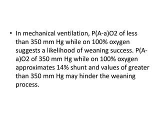• In mechanical ventilation, P(A-a)O2 of less
than 350 mm Hg while on 100% oxygen
suggests a likelihood of weaning success. P(A-
a)O2 of 350 mm Hg while on 100% oxygen
approximates 14% shunt and values of greater
than 350 mm Hg may hinder the weaning
process.
 