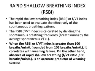 RAPID SHALLOW BREATHING INDEX
(RSBI)
• The rapid shallow breathing index (RSBI) or f/VT index
has been used to evaluate the effectively of the
spontaneous breathing pattern.
• The RSBI (f/VT index) is calculated by dividing the
spontaneous breathing frequency (breaths/min) by the
average spontaneous VT (L).
• When the RSBI or f/VT index is greater than 100
breaths/min/L (rounded from 105 breaths/min/L), it
correlates with weaning failure. On the other hand,
absence of rapid shallow breathing (f/VT ratio ,100
breaths/min/L), is an accurate predictor of weaning
success
 