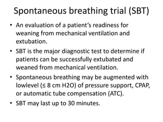 Spontaneous breathing trial (SBT)
• An evaluation of a patient’s readiness for
weaning from mechanical ventilation and
extubation.
• SBT is the major diagnostic test to determine if
patients can be successfully extubated and
weaned from mechanical ventilation.
• Spontaneous breathing may be augmented with
lowlevel (≤ 8 cm H2O) of pressure support, CPAP,
or automatic tube compensation (ATC).
• SBT may last up to 30 minutes.
 