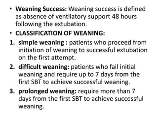 • Weaning Success: Weaning success is defined
as absence of ventilatory support 48 hours
following the extubation.
• CLASSIFICATION OF WEANING:
1. simple weaning : patients who proceed from
initiation of weaning to successful extubation
on the first attempt.
2. difficult weaning: patients who fail initial
weaning and require up to 7 days from the
first SBT to achieve successful weaning.
3. prolonged weaning: require more than 7
days from the first SBT to achieve successful
weaning.
 