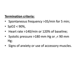 Termination criteria:
• Spontaneous frequency >35/min for 5 min;
• SpO2 < 90%,
• Heart rate >140/min or 120% of baseline;
• Systolic pressure >180 mm Hg or ,< 90 mm
Hg;
• Signs of anxiety or use of accessory muscles.
 