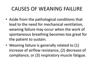 CAUSES OF WEANING FAILURE
• Aside from the pathological conditions that
lead to the need for mechanical ventilation,
weaning failure may occur when the work of
spontaneous breathing becomes too great for
the patient to sustain.
• Weaning failure is generally related to (1)
increase of airflow resistance, (2) decrease of
compliance, or (3) respiratory muscle fatigue.
 