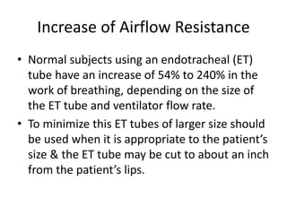 Increase of Airflow Resistance
• Normal subjects using an endotracheal (ET)
tube have an increase of 54% to 240% in the
work of breathing, depending on the size of
the ET tube and ventilator flow rate.
• To minimize this ET tubes of larger size should
be used when it is appropriate to the patient’s
size & the ET tube may be cut to about an inch
from the patient’s lips.
 