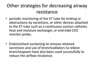 Other strategies for decreasing airway
resistance
• periodic monitoring of the ET tube for kinking or
obstructions by secretions, or other devices attached
to the ET tube such as a continuous suction catheter,
heat and moisture exchanger, or end-tidal CO2
monitor probe.
• Endotracheal suctioning to remove retained
secretions and use of bronchodilators to relieve
bronchospasm have also been used successfully to
reduce the airflow resistance.
 