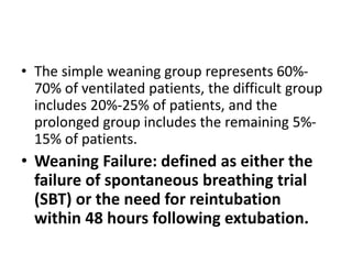 • The simple weaning group represents 60%-
70% of ventilated patients, the difficult group
includes 20%-25% of patients, and the
prolonged group includes the remaining 5%-
15% of patients.
• Weaning Failure: defined as either the
failure of spontaneous breathing trial
(SBT) or the need for reintubation
within 48 hours following extubation.
 