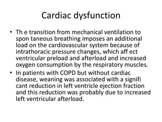 Cardiac dysfunction
• Th e transition from mechanical ventilation to
spon taneous breathing imposes an additional
load on the cardiovascular system because of
intrathoracic pressure changes, which aff ect
ventricular preload and afterload and increased
oxygen consumption by the respiratory muscles.
• In patients with COPD but without cardiac
disease, weaning was associated with a signifi
cant reduction in left ventricle ejection fraction
and this reduction was probably due to increased
left ventricular afterload.
 