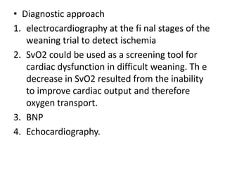• Diagnostic approach
1. electrocardiography at the fi nal stages of the
weaning trial to detect ischemia
2. SvO2 could be used as a screening tool for
cardiac dysfunction in difficult weaning. Th e
decrease in SvO2 resulted from the inability
to improve cardiac output and therefore
oxygen transport.
3. BNP
4. Echocardiography.
 