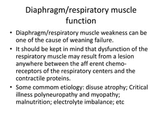 Diaphragm/respiratory muscle
function
• Diaphragm/respiratory muscle weakness can be
one of the cause of weaning failure.
• It should be kept in mind that dysfunction of the
respiratory muscle may result from a lesion
anywhere between the aff erent chemo-
receptors of the respiratory centers and the
contractile proteins.
• Some commom etiology: disuse atrophy; Critical
illness polyneuropathy and myopathy;
malnutrition; electrolyte imbalance; etc
 