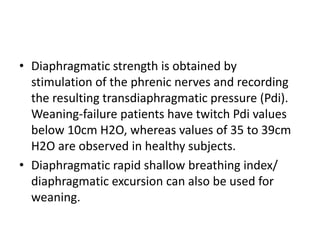 • Diaphragmatic strength is obtained by
stimulation of the phrenic nerves and recording
the resulting transdiaphragmatic pressure (Pdi).
Weaning-failure patients have twitch Pdi values
below 10cm H2O, whereas values of 35 to 39cm
H2O are observed in healthy subjects.
• Diaphragmatic rapid shallow breathing index/
diaphragmatic excursion can also be used for
weaning.
 