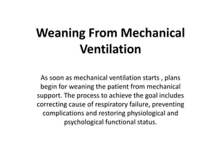 Weaning From Mechanical
Ventilation
As soon as mechanical ventilation starts , plans
begin for weaning the patient from mechanical
support. The process to achieve the goal includes
correcting cause of respiratory failure, preventing
complications and restoring physiological and
psychological functional status.
 