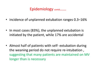 Epidemiology contd......
• incidence of unplanned extubation ranges 0.3–16%
• In most cases (83%), the unplanned extubation is
initiated by the patient, while 17% are accidental
• Almost half of patients with self- extubation during
the weaning period do not require re-intubation ,
suggesting that many patients are maintained on MV
longer than is necessary
 