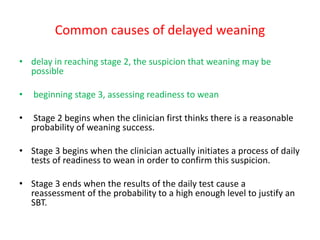 Common causes of delayed weaning
• delay in reaching stage 2, the suspicion that weaning may be
possible
• beginning stage 3, assessing readiness to wean
• Stage 2 begins when the clinician first thinks there is a reasonable
probability of weaning success.
• Stage 3 begins when the clinician actually initiates a process of daily
tests of readiness to wean in order to confirm this suspicion.
• Stage 3 ends when the results of the daily test cause a
reassessment of the probability to a high enough level to justify an
SBT.
 