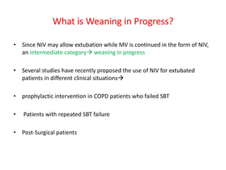What is Weaning in Progress?
• Since NIV may allow extubation while MV is continued in the form of NIV,
an intermediate category weaning in progress
• Several studies have recently proposed the use of NIV for extubated
patients in different clinical situations
• prophylactic intervention in COPD patients who failed SBT
• Patients with repeated SBT failure
• Post-Surgical patients
 