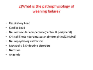 2)What is the pathophysiology of
weaning failure?
• Respiratory Load
• Cardiac Load
• Neuromuscular competence(central & peripheral)
• Critical illness neuromuscular abnormalities(CINMAS)
• Neuropsychological Factors
• Metabolic & Endocrine disorders
• Nutrition
• Anaemia
 