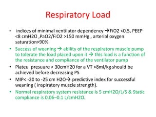 Respiratory Load
• indices of minimal ventilator dependency FiO2 <0.5, PEEP
<8 cmH2O ,PaO2/FiO2 >150 mmHg , arterial oxygen
saturation>90%
• Success of weaning  ability of the respiratory muscle pump
to tolerate the load placed upon it  this load is a function of
the resistance and compliance of the ventilator pump
• Plateu presuure < 30cmH20 for a VT >8ml/kg should be
achieved before decreasing PS
• MIP< -20 to -25 cm H2O predictive index for successful
weaning ( inspiratory muscle strength).
• Normal respiratory system resistance is 5 cmH2O/L/S & Static
compliance is 0.06–0.1 L/cmH2O.
 