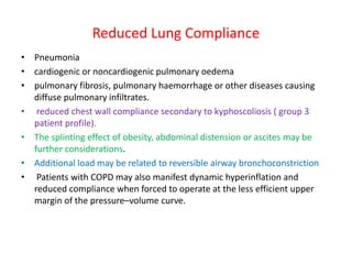 Reduced Lung Compliance
• Pneumonia
• cardiogenic or noncardiogenic pulmonary oedema
• pulmonary fibrosis, pulmonary haemorrhage or other diseases causing
diffuse pulmonary infiltrates.
• reduced chest wall compliance secondary to kyphoscoliosis ( group 3
patient profile).
• The splinting effect of obesity, abdominal distension or ascites may be
further considerations.
• Additional load may be related to reversible airway bronchoconstriction
• Patients with COPD may also manifest dynamic hyperinflation and
reduced compliance when forced to operate at the less efficient upper
margin of the pressure–volume curve.
 