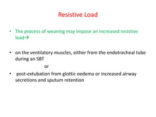 Resistive Load
• The process of weaning may impose an increased resistive
load
• on the ventilatory muscles, either from the endotracheal tube
during an SBT
or
• post-extubation from glottic oedema or increased airway
secretions and sputum retention
 