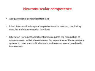Neuromuscular competence
• Adequate signal generation from CNS
• Intact transmission to spinal respiratory motor neurons, respiratory
muscles and neuromuscular junctions
• Liberation from mechanical ventilation requires the resumption of
neuromuscular activity to overcome the impedance of the respiratory
system, to meet metabolic demands and to maintain carbon dioxide
homeostasis
 