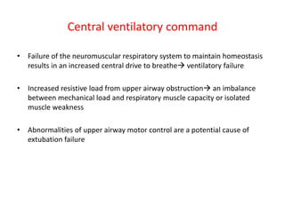 Central ventilatory command
• Failure of the neuromuscular respiratory system to maintain homeostasis
results in an increased central drive to breathe ventilatory failure
• Increased resistive load from upper airway obstruction an imbalance
between mechanical load and respiratory muscle capacity or isolated
muscle weakness
• Abnormalities of upper airway motor control are a potential cause of
extubation failure
 