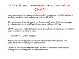 Critical illness neuromuscular abnormalities
(CINMA)
• most common peripheral neuromuscular disorders encountered in the ICU setting and
usually involve both muscle and nerve(prevalence-50-100%)
• this has been associated with severity of illness, multiple organ dysfunction, exposure
to corticosteroids, presence of hyperglycaemia and prolonged ICU stay
• CINMA presents as a motor deficit where muscle weakness is bilateral, symmetrical and
most marked in the proximal muscles.
• Sensorymotor axonopathy, myopathy
• diaphragmatic electrophysiological abnormalities are common in patients with
locomotor electroneuromyographic abnormalities
• CINMA was an independent risk factor for duration of mechanical ventilation and
weaning failure, including the need for tracheostomy
 