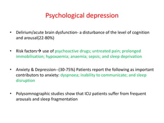 Psychological depression
• Delirium/acute brain dysfunction- a disturbance of the level of cognition
and arousal(22-80%)
• Risk factors use of psychoactive drugs; untreated pain; prolonged
immobilisation; hypoxaemia; anaemia; sepsis; and sleep deprivation
• Anxiety & Depression--(30-75%) Patients report the following as important
contributors to anxiety: dyspnoea; inability to communicate; and sleep
disruption
• Polysomnographic studies show that ICU patients suffer from frequent
arousals and sleep fragmentation
 
