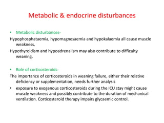 Metabolic & endocrine disturbances
• Metabolic disturbances-
Hypophosphataemia, hypomagnesaemia and hypokalaemia all cause muscle
weakness.
Hypothyroidism and hypoadrenalism may also contribute to difficulty
weaning.
• Role of corticosteroids-
The importance of corticosteroids in weaning failure, either their relative
deficiency or supplementation, needs further analysis
• exposure to exogenous corticosteroids during the ICU stay might cause
muscle weakness and possibly contribute to the duration of mechanical
ventilation. Corticosteroid therapy impairs glycaemic control.
 