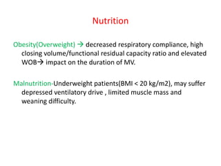 Nutrition
Obesity(Overweight)  decreased respiratory compliance, high
closing volume/functional residual capacity ratio and elevated
WOB impact on the duration of MV.
Malnutrition-Underweight patients(BMI < 20 kg/m2), may suffer
depressed ventilatory drive , limited muscle mass and
weaning difficulty.
 