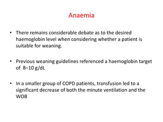 Anaemia
• There remains considerable debate as to the desired
haemoglobin level when considering whether a patient is
suitable for weaning.
• Previous weaning guidelines referenced a haemoglobin target
of 8–10 g/dL
• In a smaller group of COPD patients, transfusion led to a
significant decrease of both the minute ventilation and the
WOB
 