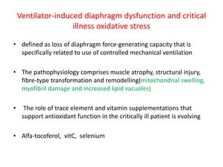 Ventilator-induced diaphragm dysfunction and critical
illness oxidative stress
• defined as loss of diaphragm force-generating capacity that is
specifically related to use of controlled mechanical ventilation
• The pathophysiology comprises muscle atrophy, structural injury,
fibre-type transformation and remodelling(mitochondrial swelling,
myofibril damage and increased lipid vacuoles)
• The role of trace element and vitamin supplementations that
support antioxidant function in the critically ill patient is evolving
• Alfa-tocoferol, vitC, selenium
 