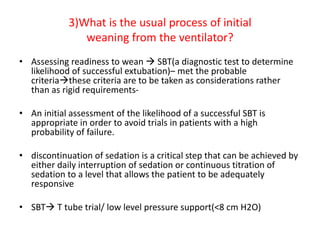 3)What is the usual process of initial
weaning from the ventilator?
• Assessing readiness to wean  SBT(a diagnostic test to determine
likelihood of successful extubation)– met the probable
criteriathese criteria are to be taken as considerations rather
than as rigid requirements-
• An initial assessment of the likelihood of a successful SBT is
appropriate in order to avoid trials in patients with a high
probability of failure.
• discontinuation of sedation is a critical step that can be achieved by
either daily interruption of sedation or continuous titration of
sedation to a level that allows the patient to be adequately
responsive
• SBT T tube trial/ low level pressure support(<8 cm H2O)
 
