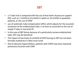 SBT
• a T-tube trial is compared with the use of low levels of pressure support
(PS), such as 7 cmH2O or 8 cmH2O in adults or 10 cmH2O in paediatric
patients, or the use of CPAP
• use of automatic tube compensation (ATC), which adjusts for the assumed
resistance of the endotracheal tube, is at least as successful as the use of
simple T-tube or low-level PS
• In the case of SBT failure because of a particularly narrow endotracheal
tube, ATC may be beneficial
• The impact of low levels (5 cmH2O) of PEEP during an SBT has not been
formally studied but is likely to be small
• Due to dynamic hyperinflation, patients with COPD may have improved
pulmonary function with CPAP
 