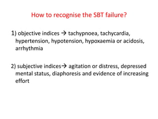 How to recognise the SBT failure?
1) objective indices  tachypnoea, tachycardia,
hypertension, hypotension, hypoxaemia or acidosis,
arrhythmia
2) subjective indices agitation or distress, depressed
mental status, diaphoresis and evidence of increasing
effort
 