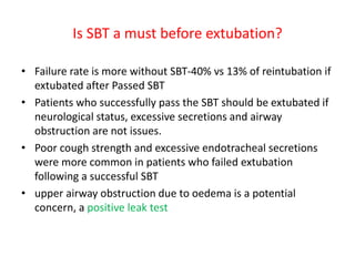 Is SBT a must before extubation?
• Failure rate is more without SBT-40% vs 13% of reintubation if
extubated after Passed SBT
• Patients who successfully pass the SBT should be extubated if
neurological status, excessive secretions and airway
obstruction are not issues.
• Poor cough strength and excessive endotracheal secretions
were more common in patients who failed extubation
following a successful SBT
• upper airway obstruction due to oedema is a potential
concern, a positive leak test
 