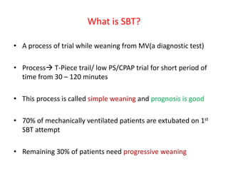 What is SBT?
• A process of trial while weaning from MV(a diagnostic test)
• Process T-Piece trail/ low PS/CPAP trial for short period of
time from 30 – 120 minutes
• This process is called simple weaning and prognosis is good
• 70% of mechanically ventilated patients are extubated on 1st
SBT attempt
• Remaining 30% of patients need progressive weaning
 