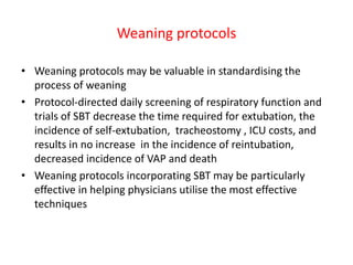 Weaning protocols
• Weaning protocols may be valuable in standardising the
process of weaning
• Protocol-directed daily screening of respiratory function and
trials of SBT decrease the time required for extubation, the
incidence of self-extubation, tracheostomy , ICU costs, and
results in no increase in the incidence of reintubation,
decreased incidence of VAP and death
• Weaning protocols incorporating SBT may be particularly
effective in helping physicians utilise the most effective
techniques
 