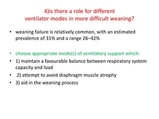 4)is there a role for different
ventilator modes in more difficult weaning?
• weaning failure is relatively common, with an estimated
prevalence of 31% and a range 26–42%
• choose appropriate mode(s) of ventilatory support which:
• 1) maintain a favourable balance between respiratory system
capacity and load
• 2) attempt to avoid diaphragm muscle atrophy
• 3) aid in the weaning process
 