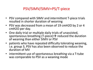 PSV/SIMV/SIMV+PS/T-piece
• PSV compared with SIMV and intermittent T-piece trials
resulted in shorter duration of weaning
• PSV was decreased from a mean of 19 cmH2O by 2 or 4
cmH2O per day.
• One daily trial or multiple daily trials of unassisted,
spontaneous breathing (T-piece) reduced the duration
of weaning than either SIMV or PSV
• patients who have repeated difficulty tolerating weaning,
i.e. group 3, PSV has also been observed to reduce the
duration of MV
• intermittent use of spontaneous breathing via a T-tube
was comparable to PSV as a weaning mode
 